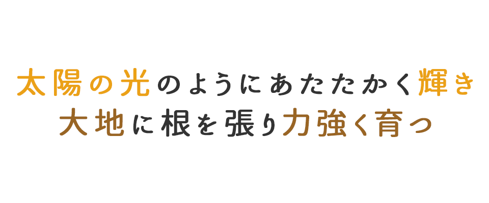 太陽の光のようにあたたかく輝き 大地に根を張り力強く育つ